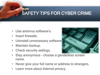 SAFETY TIPS FOR CYBER CRIME
• Use antivirus software’s.
• Insert firewalls.
• Uninstall unnecessary software
• Maintain backup.
• Check security settings.
• Stay anonymous - choose a genderless screen
name.
• Never give your full name or address to strangers.
• Learn more about Internet privacy.
 