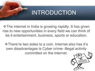 INTRODUCTION
The internet in India is growing rapidly. It has given
rise to new opportunities in every field we can think of
be it entertainment, business, sports or education.
There’re two sides to a coin. Internet also has it’s
own disadvantages is Cyber crime- illegal activity
committed on the internet.
 