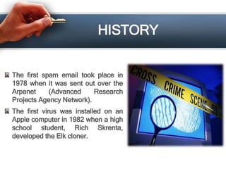 HISTORY
The first spam email took place in
1978 when it was sent out over the
Arpanet (Advanced Research
Projects Agency Network).
The first virus was installed on an
Apple computer in 1982 when a high
school student, Rich Skrenta,
developed the Elk cloner.
 