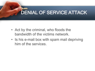 DENIAL OF SERVICE ATTACK
• Act by the criminal, who floods the
bandwidth of the victims network.
• Is his e-mail box with spam mail depriving
him of the services.
 