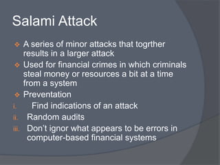 Salami Attack 
 A series of minor attacks that togrther 
results in a larger attack 
 Used for financial crimes in which criminals 
steal money or resources a bit at a time 
from a system 
 Preventation 
i. Find indications of an attack 
ii. Random audits 
iii. Don’t ignor what appears to be errors in 
computer-based financial systems 
 