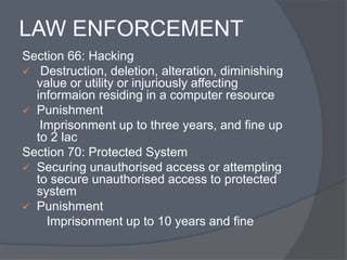 LAW ENFORCEMENT 
Section 66: Hacking 
 Destruction, deletion, alteration, diminishing 
value or utility or injuriously affecting 
informaion residing in a computer resource 
 Punishment 
Imprisonment up to three years, and fine up 
to 2 lac 
Section 70: Protected System 
 Securing unauthorised access or attempting 
to secure unauthorised access to protected 
system 
 Punishment 
Imprisonment up to 10 years and fine 
 