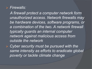  Firewalls: 
A firewall protect a computer network form 
unauthorized access. Network firewalls may 
be hardware devices, software programs, or 
a combination of the two. A network firewall 
typically guards an internal computer 
network against malicious access from 
outside the network 
 Cyber security must be pursued with the 
same intensity as efforts to eradicate global 
poverty or tackle climate change 
 