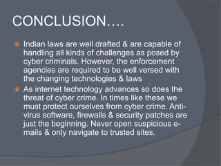 CONCLUSION…. 
 Indian laws are well drafted & are capable of 
handling all kinds of challenges as posed by 
cyber criminals. However, the enforcement 
agencies are required to be well versed with 
the changing technologies & laws 
 As internet technology advances so does the 
threat of cyber crime. In times like these we 
must protect ourselves from cyber crime. Anti-virus 
software, firewalls & security patches are 
just the beginning. Never open suspicious e-mails 
& only navigate to trusted sites. 
 
