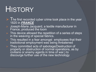 HISTORY 
 The first recorded cyber crime took place in the year 
1820 in FRANCE 
 Joseph-Marie Jacquard, a textile manufacturer in 
France, produced the loom 
 This device allowed the repetition of a series of steps 
in the weaving of special fabrics. 
 This resulted in a fear amongst employees that their 
tradiotional employment was being threatened 
 They committed acts of sabotage(Destruction of 
property or obstruction of normal operations, as by 
civilians or enemy agents in time of war.) to 
discourge further use of the new technology 
 