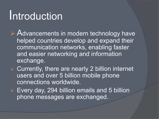 Introduction 
 Advancements in modern technology have 
helped countries develop and expand their 
communication networks, enabling faster 
and easier networking and information 
exchange. 
 Currently, there are nearly 2 billion internet 
users and over 5 billion mobile phone 
connections worldwide. 
 Every day, 294 billion emails and 5 billion 
phone messages are exchanged. 
 