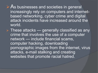 As businesses and societies in general 
increasingly rely on computers and internet-based 
networking, cyber crime and digital 
attack incidents have increased around the 
world. 
 These attacks — generally classified as any 
crime that involves the use of a computer 
network — include financial scams, 
computer hacking, downloading 
pornographic images from the internet, virus 
attacks, e-mail stalking and creating 
websites that promote racial hatred. 
 