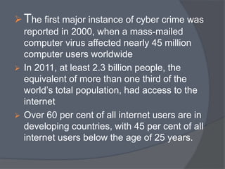 The first major instance of cyber crime was 
reported in 2000, when a mass-mailed 
computer virus affected nearly 45 million 
computer users worldwide 
 In 2011, at least 2.3 billion people, the 
equivalent of more than one third of the 
world’s total population, had access to the 
internet 
 Over 60 per cent of all internet users are in 
developing countries, with 45 per cent of all 
internet users below the age of 25 years. 
 