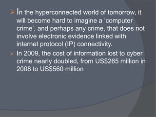  In the hyperconnected world of tomorrow, it 
will become hard to imagine a ‘computer 
crime’, and perhaps any crime, that does not 
involve electronic evidence linked with 
internet protocol (IP) connectivity. 
 In 2009, the cost of information lost to cyber 
crime nearly doubled, from US$265 million in 
2008 to US$560 million 
 