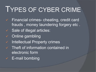 TYPES OF CYBER CRIME 
 Financial crimes- cheating, credit card 
frauds , money laundering forgery etc . 
 Sale of illegal articles: 
 Online gambling 
 Intellectual Property crimes 
 Theft of information contained in 
electronic form 
 E-mail bombing 
 