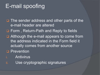 E-mail spoofing 
 The sender address and other parts of the 
e-mail header are altered 
 Form , Return-Path and Reply to fields 
 Although the e-mail appears to come from 
the address indicated in the Form field it 
actually comes from another source 
 Prevention 
i. Antivirus 
ii. Use cryptographic signatures 
 