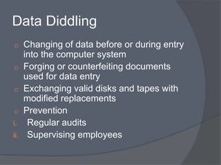 Data Diddling 
o Changing of data before or during entry 
into the computer system 
o Forging or counterfeiting documents 
used for data entry 
o Exchanging valid disks and tapes with 
modified replacements 
o Prevention 
i. Regular audits 
ii. Supervising employees 
 