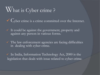 What is Cyber crime ? 
Cyber crime is a crime committed over the Internet. 
 It could be against the government, property and 
against any person in various forms. 
 The law enforcement agencies are facing difficulties 
in dealing with cyber crime. 
 In India, Information Technology Act, 2000 is the 
legislation that deals with issue related to cyber crime. 
 