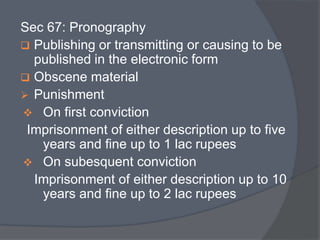 Sec 67: Pronography 
 Publishing or transmitting or causing to be 
published in the electronic form 
 Obscene material 
 Punishment 
 On first conviction 
Imprisonment of either description up to five 
years and fine up to 1 lac rupees 
 On subesquent conviction 
Imprisonment of either description up to 10 
years and fine up to 2 lac rupees 
 