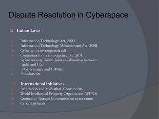 Dispute Resolution in Cyberspace 
 Indian Laws 
i. Information Technology Act, 2000 
ii. Information Technology (Amendment) Act, 2008 
iii. Cyber crime investigation cell 
iv. Communications convergence Bill, 2001 
v. Cyber security forum-Joint collaboration between 
India and U.S. 
i. E-Governance and E-Policy 
ii. Punishments 
 International initiatives 
i. Arbitration and Mediation- Conventions 
ii. World Intellectual Property Organisation (WIPO) 
iii. Council of Europe Convention on cyber crime 
iv. Cyber Tribunals 
 