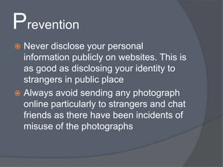 Prevention 
 Never disclose your personal 
information publicly on websites. This is 
as good as disclosing your identity to 
strangers in public place 
 Always avoid sending any photograph 
online particularly to strangers and chat 
friends as there have been incidents of 
misuse of the photographs 
 