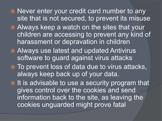  Never enter your credit card number to any 
site that is not secured, to prevent its misuse 
 Always keep a watch on the sites that your 
children are accessing to prevent any kind of 
harassment or depravation in children 
 Always use latest and updated Antivirus 
software to guard against virus attacks 
 To prevent loss of data due to virus attacks, 
always keep back up of your data. 
 It is advisable to use a security program that 
gives control over the cookies and send 
information back to the site, as leaving the 
cookies unguarded might prove fatal 
 