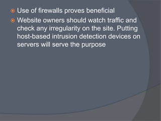  Use of firewalls proves beneficial 
 Website owners should watch traffic and 
check any irregularity on the site. Putting 
host-based intrusion detection devices on 
servers will serve the purpose 
 
