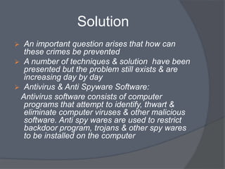 Solution 
 An important question arises that how can 
these crimes be prevented 
 A number of techniques & solution have been 
presented but the problem still exists & are 
increasing day by day 
 Antivirus & Anti Spyware Software: 
Antivirus software consists of computer 
programs that attempt to identify, thwart & 
eliminate computer viruses & other malicious 
software. Anti spy wares are used to restrict 
backdoor program, trojans & other spy wares 
to be installed on the computer 
 