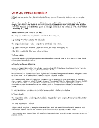 Cyber Law of India : Introduction
In Simple way we can say that cyber crime is unlawful acts wherein the computer is either a tool or a target or
both
Cyber crimes can involve criminal activities that are traditional in nature, such as theft, fraud,
forgery, defamation and mischief, all of which are subject to the Indian Penal Code. The abuse of
computers has also given birth to a gamut of new age crimes that are addressed by the Information
Technology Act, 2000.
We can categorize Cyber crimes in two ways
The Computer as a Target :-using a computer to attack other computers.
e.g. Hacking, Virus/Worm attacks, DOS attack etc.
The computer as a weapon :-using a computer to commit real world crimes.
e.g. Cyber Terrorism, IPR violations, Credit card frauds, EFT frauds, Pornography etc.
Cyber Crime regulated by Cyber Laws or Internet Laws.
Technical Aspects
Technological advancements have created new possibilities for criminal activity, in particular the criminal misuse
of information technologies such as
a. Unauthorized access & Hacking:-
Access means gaining entry into, instructing or communicating with the logical, arithmetical, or memory function
resources of a computer, computer system or computer network.
Unauthorized access would therefore mean any kind of access without the permission of either the rightful owner
or the person in charge of a computer, computer system or computer network.
Every act committed towards breaking into a computer and/or network is hacking. Hackers write or use ready-
made computer programs to attack the target computer. They possess the desire to destruct and they get the kick
out of such destruction. Some hackers hack for personal monetary gains, such as to stealing the credit card
information, transferring money from various bank accounts to their own account followed by withdrawal of
money.
By hacking web server taking control on another persons website called as web hijacking
b. Trojan Attack:-
The program that act like something useful but do the things that are quiet damping. The programs of this kind are
called as Trojans.
The name Trojan Horse is popular.
Trojans come in two parts, a Client part and a Server part. When the victim (unknowingly) runs the server on its
machine, the attacker will then use the Client to connect to the Server and start using the trojan.
TCP/IP protocol is the usual protocol type used for communications, but some functions of the trojans use the UDP
protocol as well.
 