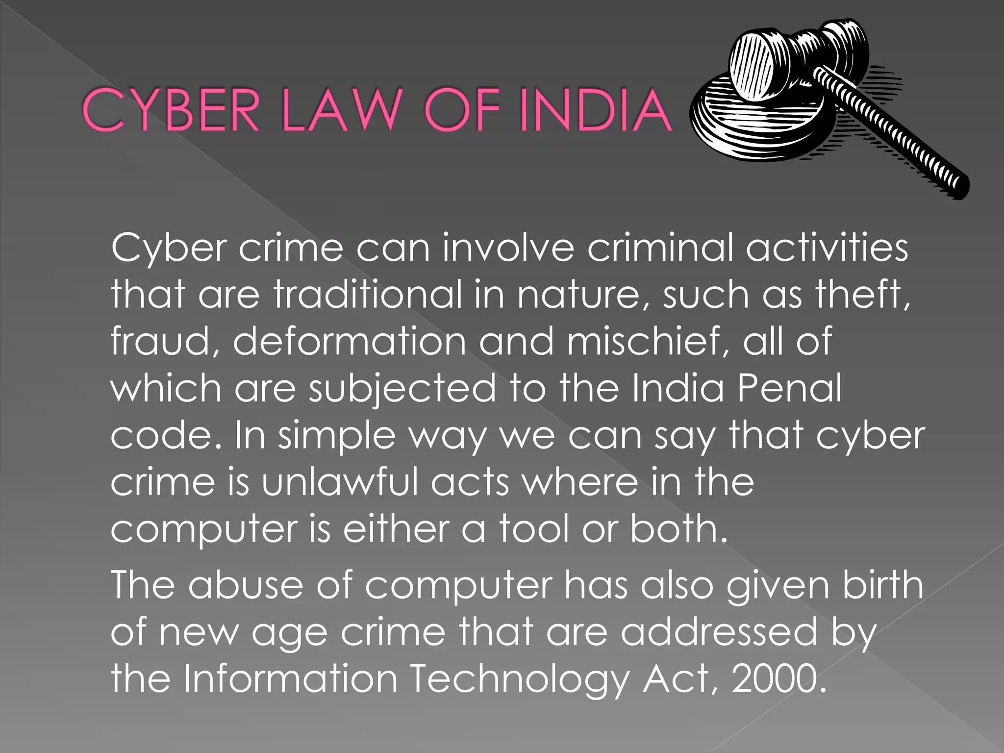 Cyber crime can involve criminal activities
that are traditional in nature, such as theft,
fraud, deformation and mischief, all of
which are subjected to the India Penal
code. In simple way we can say that cyber
crime is unlawful acts where in the
computer is either a tool or both.
The abuse of computer has also given birth
of new age crime that are addressed by
the Information Technology Act, 2000.
 