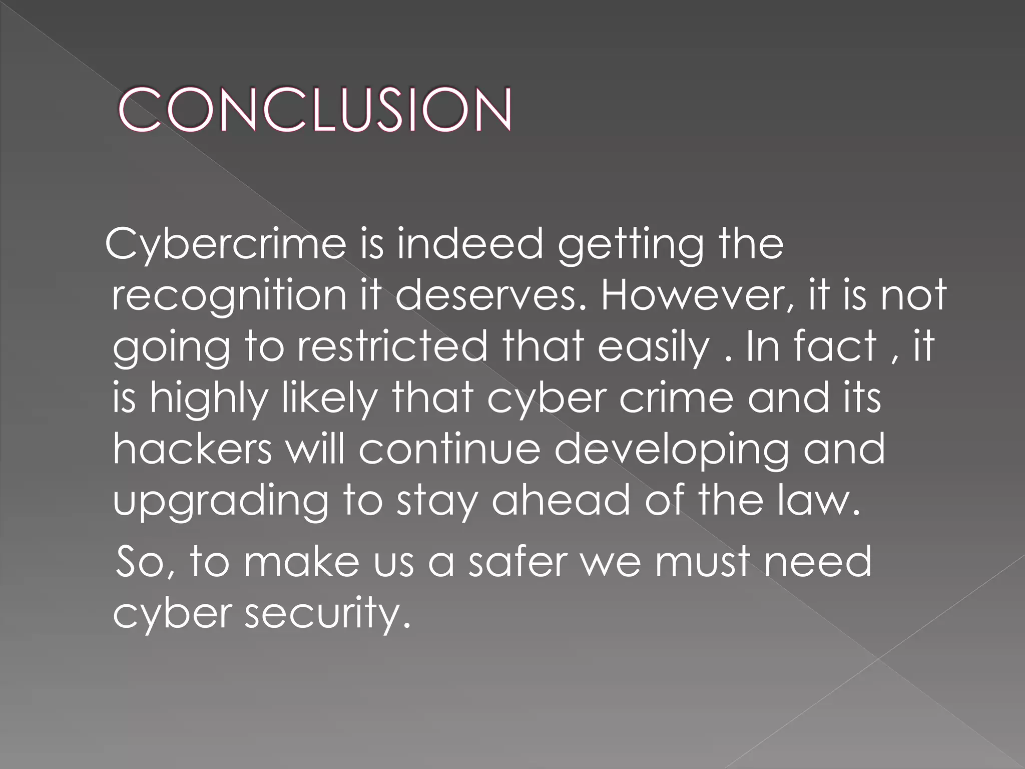 Cybercrime is indeed getting the
recognition it deserves. However, it is not
going to restricted that easily . In fact , it
is highly likely that cyber crime and its
hackers will continue developing and
upgrading to stay ahead of the law.
So, to make us a safer we must need
cyber security.
 