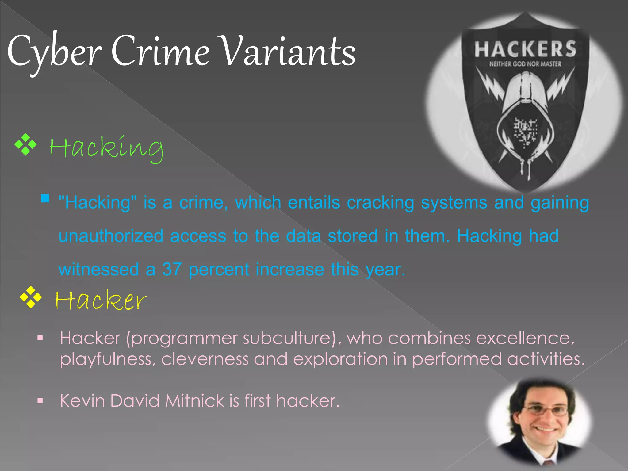 Cyber Crime Variants
 Hacking
 "Hacking" is a crime, which entails cracking systems and gaining
unauthorized access to the data stored in them. Hacking had
witnessed a 37 percent increase this year.
 Hacker
 Hacker (programmer subculture), who combines excellence,
playfulness, cleverness and exploration in performed activities.
 Kevin David Mitnick is first hacker.
 
