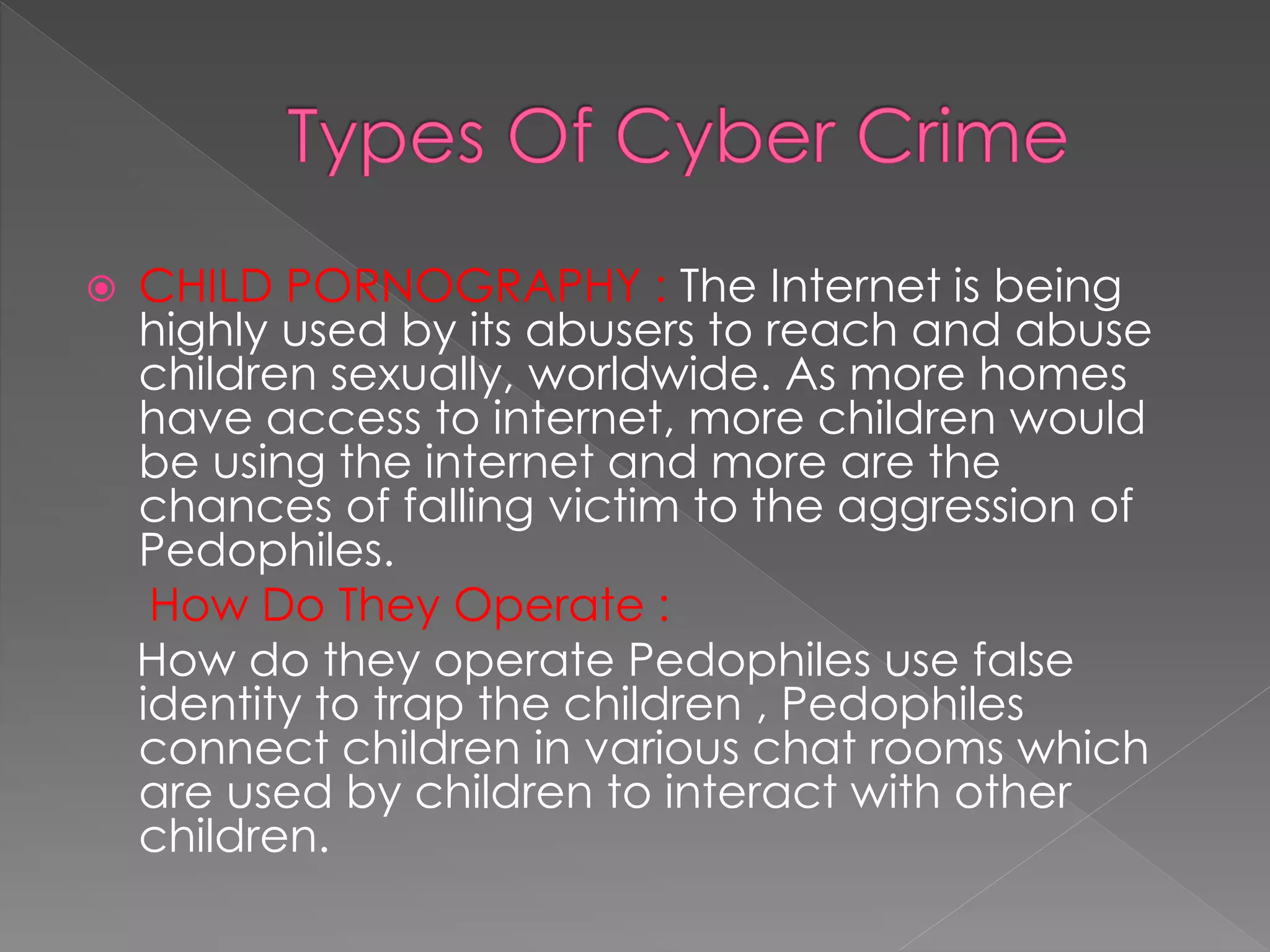 CHILD PORNOGRAPHY : The Internet is being
highly used by its abusers to reach and abuse
children sexually, worldwide. As more homes
have access to internet, more children would
be using the internet and more are the
chances of falling victim to the aggression of
Pedophiles.
How Do They Operate :
How do they operate Pedophiles use false
identity to trap the children , Pedophiles
connect children in various chat rooms which
are used by children to interact with other
children.
 