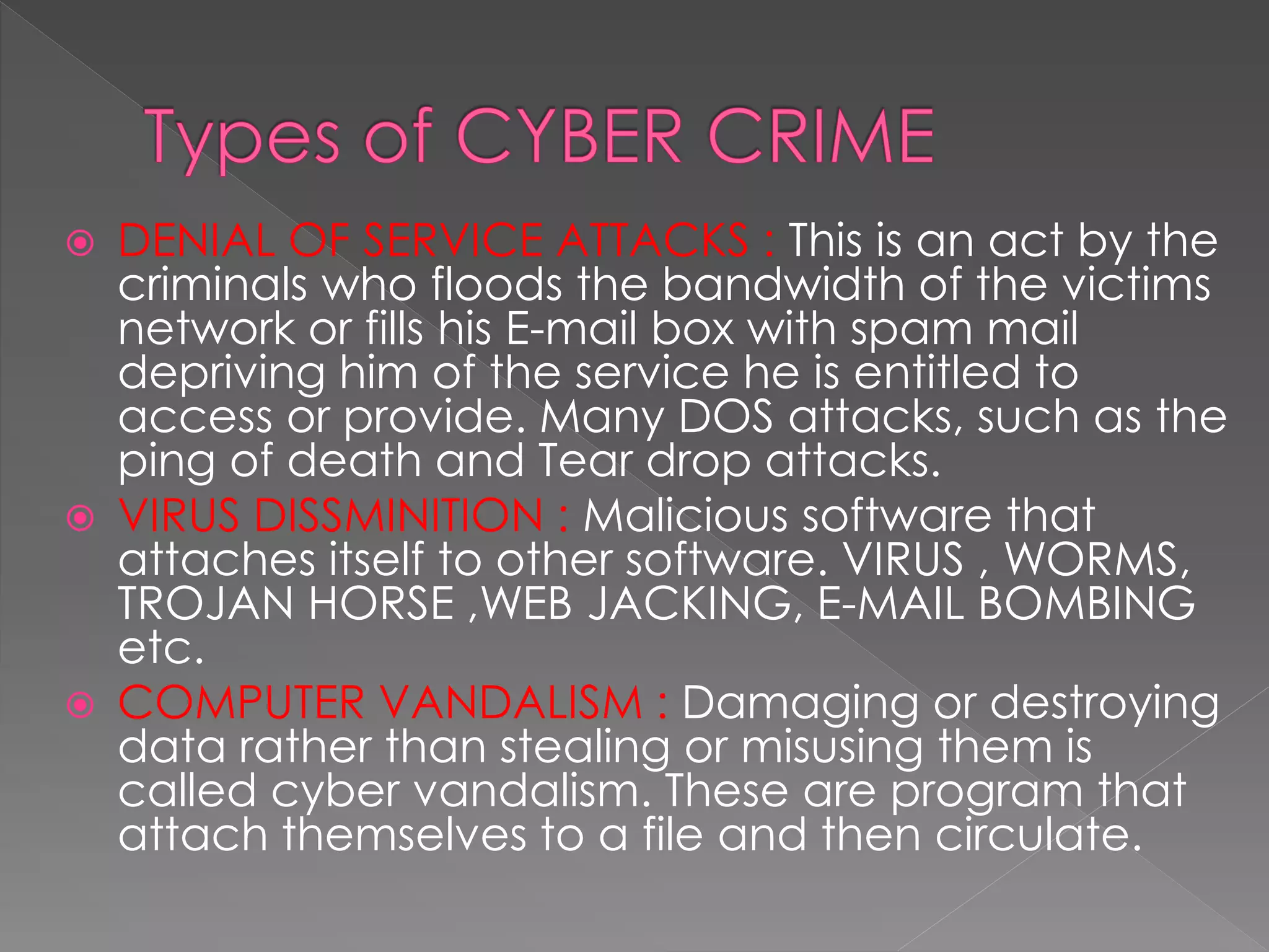  DENIAL OF SERVICE ATTACKS : This is an act by the
criminals who floods the bandwidth of the victims
network or fills his E-mail box with spam mail
depriving him of the service he is entitled to
access or provide. Many DOS attacks, such as the
ping of death and Tear drop attacks.
 VIRUS DISSMINITION : Malicious software that
attaches itself to other software. VIRUS , WORMS,
TROJAN HORSE ,WEB JACKING, E-MAIL BOMBING
etc.
 COMPUTER VANDALISM : Damaging or destroying
data rather than stealing or misusing them is
called cyber vandalism. These are program that
attach themselves to a file and then circulate.
 