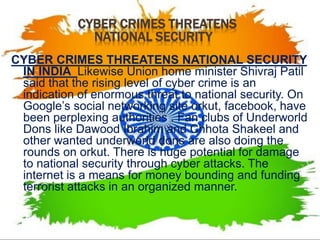CYBER CRIMES THREATENS
NATIONAL SECURITY
CYBER CRIMES THREATENS NATIONAL SECURITY
IN INDIA Likewise Union home minister Shivraj Patil
said that the rising level of cyber crime is an
indication of enormous threat to national security. On
Google’s social networking site orkut, facebook, have
been perplexing authorities . Fan clubs of Underworld
Dons like Dawood Ibrahim and Chhota Shakeel and
other wanted underworld dons are also doing the
rounds on orkut. There is huge potential for damage
to national security through cyber attacks. The
internet is a means for money bounding and funding
terrorist attacks in an organized manner.
 