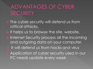  The cyber security will defend us from
critical attacks.
 It helps us to browse the site, website.
 Internet Security process all the incoming
and outgoing data on your computer.
 It will defend us from hacks and virus.
 Application of cyber security used in our
PC needs update every week
 