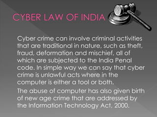 Cyber crime can involve criminal activities
that are traditional in nature, such as theft,
fraud, deformation and mischief, all of
which are subjected to the India Penal
code. In simple way we can say that cyber
crime is unlawful acts where in the
computer is either a tool or both.
The abuse of computer has also given birth
of new age crime that are addressed by
the Information Technology Act, 2000.
 