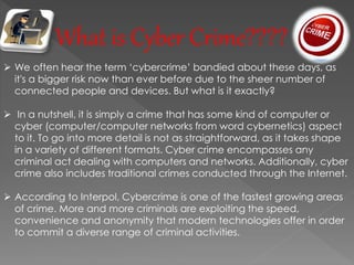 What is Cyber Crime????
 We often hear the term ‘cybercrime’ bandied about these days, as
it's a bigger risk now than ever before due to the sheer number of
connected people and devices. But what is it exactly?
 In a nutshell, it is simply a crime that has some kind of computer or
cyber (computer/computer networks from word cybernetics) aspect
to it. To go into more detail is not as straightforward, as it takes shape
in a variety of different formats. Cyber crime encompasses any
criminal act dealing with computers and networks. Additionally, cyber
crime also includes traditional crimes conducted through the Internet.
 According to Interpol, Cybercrime is one of the fastest growing areas
of crime. More and more criminals are exploiting the speed,
convenience and anonymity that modern technologies offer in order
to commit a diverse range of criminal activities.
 