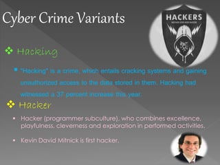 Cyber Crime Variants
 Hacking
 "Hacking" is a crime, which entails cracking systems and gaining
unauthorized access to the data stored in them. Hacking had
witnessed a 37 percent increase this year.
 Hacker
 Hacker (programmer subculture), who combines excellence,
playfulness, cleverness and exploration in performed activities.
 Kevin David Mitnick is first hacker.
 