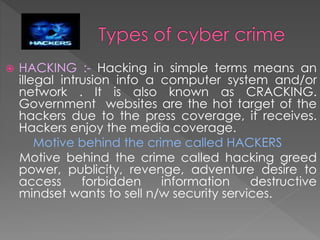 HACKING :- Hacking in simple terms means an
illegal intrusion info a computer system and/or
network . It is also known as CRACKING.
Government websites are the hot target of the
hackers due to the press coverage, it receives.
Hackers enjoy the media coverage.
Motive behind the crime called HACKERS
Motive behind the crime called hacking greed
power, publicity, revenge, adventure desire to
access forbidden information destructive
mindset wants to sell n/w security services.
 