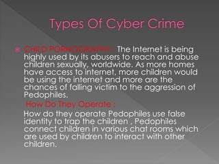  CHILD PORNOGRAPHY : The Internet is being
highly used by its abusers to reach and abuse
children sexually, worldwide. As more homes
have access to internet, more children would
be using the internet and more are the
chances of falling victim to the aggression of
Pedophiles.
How Do They Operate :
How do they operate Pedophiles use false
identity to trap the children , Pedophiles
connect children in various chat rooms which
are used by children to interact with other
children.
 