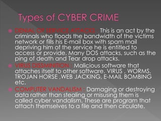  DENIAL OF SERVICE ATTACKS : This is an act by the
criminals who floods the bandwidth of the victims
network or fills his E-mail box with spam mail
depriving him of the service he is entitled to
access or provide. Many DOS attacks, such as the
ping of death and Tear drop attacks.
 VIRUS DISSMINITION : Malicious software that
attaches itself to other software. VIRUS , WORMS,
TROJAN HORSE ,WEB JACKING, E-MAIL BOMBING
etc.
 COMPUTER VANDALISM : Damaging or destroying
data rather than stealing or misusing them is
called cyber vandalism. These are program that
attach themselves to a file and then circulate.
 