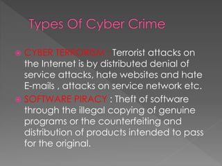  CYBER TERRORISM : Terrorist attacks on
the Internet is by distributed denial of
service attacks, hate websites and hate
E-mails , attacks on service network etc.
 SOFTWARE PIRACY : Theft of software
through the illegal copying of genuine
programs or the counterfeiting and
distribution of products intended to pass
for the original.
 