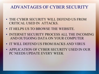 ADVANTAGES OF CYBER SECURITY
● THE CYBER SECURITY WILL DEFEND US FROM
CRITICAL USED IN ATTACKS.
● IT HELPS US TO BROWSE THE WEBSITE.
● INTERNET SECURITY PROCESS ALL THE INCOMING
AND OUTGOING DATA ON YOUR COMPUTER
● IT WILL DEFEND US FROM HACKS AND VIRUS
● APPLICATION OF CYBER SECURITY USED IN OUR
PC NEEDS UPDATE EVERY WEEK
 