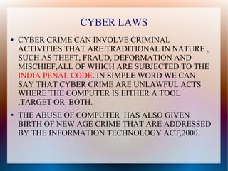 CYBER LAWS
● CYBER CRIME CAN INVOLVE CRIMINAL
ACTIVITIES THAT ARE TRADITIONAL IN NATURE ,
SUCH AS THEFT, FRAUD, DEFORMATION AND
MISCHIEF,ALL OF WHICH ARE SUBJECTED TO THE
INDIA PENAL CODE. IN SIMPLE WORD WE CAN
SAY THAT CYBER CRIME ARE UNLAWFUL ACTS
WHERE THE COMPUTER IS EITHER A TOOL
,TARGET OR BOTH.
● THE ABUSE OF COMPUTER HAS ALSO GIVEN
BIRTH OF NEW AGE CRIME THAT ARE ADDRESSED
BY THE INFORMATION TECHNOLOGY ACT,2000.
 