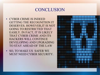 CONCLUSION
● CYBER CRIME IS INDEED
GETTING THE RECOGNITION IT
DESERVES. HOWEVER,IT IS NOT
GOING TO RESTRICTED THAT
EASILY. IN FACT, IT IS LIKELY
THAT CYBER CRIME AND ITS
HACKERS WILL CONTINUE
DEVELOPING AND UPGRADING
TO STAY AHEAD OF THE LAW
● SO, TO MAKE US SAFER WE
MUST NEED CYBER SECURITY.
 