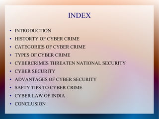 INDEX
● INTRODUCTION
● HISTORTY OF CYBER CRIME
● CATEGORIES OF CYBER CRIME
● TYPES OF CYBER CRIME
● CYBERCRIMES THREATEN NATIONAL SECURITY
● CYBER SECURITY
● ADVANTAGES OF CYBER SECURITY
● SAFTY TIPS TO CYBER CRIME
● CYBER LAW OF INDIA
● CONCLUSION
 