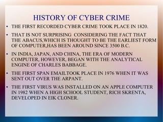 HISTORY OF CYBER CRIME
● THE FIRST RECORDED CYBER CRIME TOOK PLACE IN 1820.
● THAT IS NOT SURPRISING CONSIDERING THE FACT THAT
THE ABACUS,WHICH IS THOUGHT TO BE THE EARLIEST FORM
OF COMPUTER,HAS BEEN AROUND SINCE 3500 B.C.
● IN INDIA, JAPAN, AND CHINA, THE ERA OF MODERN
COMPUTER, HOWEVER, BEGAN WITH THE ANALYTICAL
ENGINE OF CHARLES BABBAGE.
● THE FIRST SPAN EMAILTOOK PLACE IN 1976 WHEN IT WAS
SENT OUT OVER THE ARPANT.
● THE FIRST VIRUS WAS INSTALLED ON AN APPLE COMPUTER
IN 1982 WHEN A HIGH SCHOOL STUDENT, RICH SKRENTA,
DEVELOPED IN EIK CLONER.
 