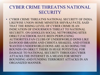 CYBER CRIME THREATNS NATIONAL
SECURITY
● CYBER CRIME THREATNS NATIONAL SECURITY OF INDIA.
LIKEWISE UNION HOME MINISTER SHIVRAJ PATIL SAID
THAT THE RISING LEVEL OF CYBER CRIME IS AN
INDICATION OF ENOURMOUS THREAT TO NATIONAL
SECURITY. ON GOOGLES SOCIAL NETWORKING SITES
ORKUT,FACEBOOK HAVE BEEN PERPLEXING
AUTHORITES.FAN CLUBS OF UNDERWORLD DONS LIKE
DAWOOD IBRAHIM AND CHHOTA SHAKEEL AND OTHER
WANTED UNDERWORLD DONS ARE ALSO DOING THE
ROUNDS ON ORKUT.THERE IS HUGE POTENTIAL FOR
DAMAGE TO NATIONAL SECURITY THROUGH CYBER
ATTACKS.THE INTERNET IS A MEANS FOR MONEY
BOUNDING AND FUNDING TERRORIST ATTACKS IN AN
ORGANIZED MANNER.
 