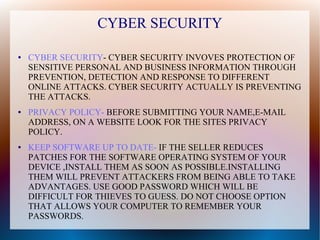 CYBER SECURITY
● CYBER SECURITY- CYBER SECURITY INVOVES PROTECTION OF
SENSITIVE PERSONAL AND BUSINESS INFORMATION THROUGH
PREVENTION, DETECTION AND RESPONSE TO DIFFERENT
ONLINE ATTACKS. CYBER SECURITY ACTUALLY IS PREVENTING
THE ATTACKS.
● PRIVACY POLICY- BEFORE SUBMITTING YOUR NAME,E-MAIL
ADDRESS, ON A WEBSITE LOOK FOR THE SITES PRIVACY
POLICY.
● KEEP SOFTWARE UP TO DATE- IF THE SELLER REDUCES
PATCHES FOR THE SOFTWARE OPERATING SYSTEM OF YOUR
DEVICE ,INSTALL THEM AS SOON AS POSSIBLE.INSTALLING
THEM WILL PREVENT ATTACKERS FROM BEING ABLE TO TAKE
ADVANTAGES. USE GOOD PASSWORD WHICH WILL BE
DIFFICULT FOR THIEVES TO GUESS. DO NOT CHOOSE OPTION
THAT ALLOWS YOUR COMPUTER TO REMEMBER YOUR
PASSWORDS.
 