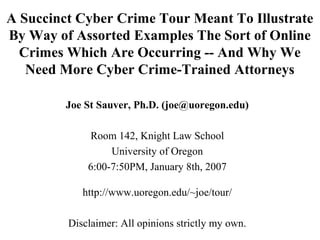 A Succinct Cyber Crime Tour Meant To Illustrate
By Way of Assorted Examples The Sort of Online
Crimes Which Are Occurring -- And Why We
Need More Cyber Crime-Trained Attorneys
Joe St Sauver, Ph.D. (joe@uoregon.edu)
Room 142, Knight Law School
University of Oregon
6:00-7:50PM, January 8th, 2007
http://www.uoregon.edu/~joe/tour/
Disclaimer: All opinions strictly my own.
 