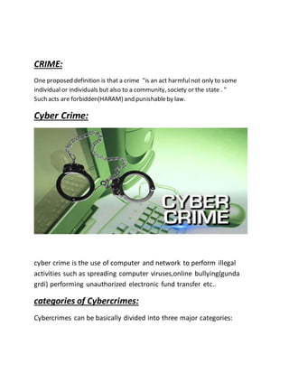 CRIME:
One proposed definition is that a crime "is an act harmfulnot only to some
individual or individuals but also to a community, society or the state . "
Such acts are forbidden(HARAM) and punishableby law.
Cyber Crime:
cyber crime is the use of computer and network to perform illegal
activities such as spreading computer viruses,online bullying(gunda
grdi) performing unauthorized electronic fund transfer etc..
categories of Cybercrimes:
Cybercrimes can be basically divided into three major categories:
 