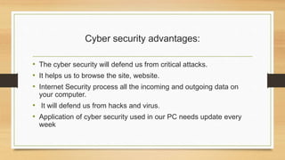 Cyber security advantages:
• The cyber security will defend us from critical attacks.
• It helps us to browse the site, website.
• Internet Security process all the incoming and outgoing data on
your computer.
• It will defend us from hacks and virus.
• Application of cyber security used in our PC needs update every
week
 