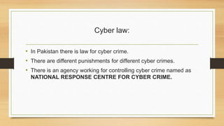 Cyber law:
• In Pakistan there is law for cyber crime.
• There are different punishments for different cyber crimes.
• There is an agency working for controlling cyber crime named as
NATIONAL RESPONSE CENTRE FOR CYBER CRIME.
 