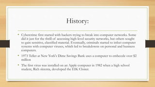 History:
• Cybercrime first started with hackers trying to break into computer networks. Some
did it just for the thrill of accessing high-level security networks, but others sought
to gain sensitive, classified material. Eventually, criminals started to infect computer
systems with computer viruses, which led to breakdowns on personal and business
computers.
• 1973 Teller at New York's Dime Savings Bank uses a computer to embezzle over $2
million
• The first virus was installed on an Apple computer in 1982 when a high school
student, Rich skrenta, developed the EIK Cloner.
 